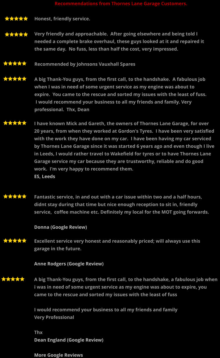 A big Thank-You guys, from the first call, to the handshake, a fabulous job when i was in need of some urgent service as my engine was about to expire, you came to the rescue and sorted my issues with the least of fuss  I would recommend your business to all my friends and family  Very Professional  Thx Dean England (Google Review)  More Google Reviews   Recommendations from Thornes Lane Garage Customers.  Honest, friendly service.  Very friendly and approachable.  After going elsewhere and being told I needed a complete brake overhaul, these guys looked at it and repaired it the same day.  No fuss, less than half the cost, very impressed.  Recommended by Johnsons Vauxhall Spares  A big Thank-You guys, from the first call, to the handshake.  A fabulous job when I was in need of some urgent service as my engine was about to expire.  You came to the rescue and sorted my issues with the least of fuss.  I would recommend your business to all my friends and family. Very professional.  Thx, Dean  I have known Mick and Gareth, the owners of Thornes Lane Garage, for over 20 years, from when they worked at Gordon's Tyres.  I have been very satisfied with the work they have done on my car.  I have been having my car serviced by Thornes Lane Garage since it was started 6 years ago and even though I live in Leeds, I would rather travel to Wakefield for tyres or to have Thornes Lane Garage service my car because they are trustworthy, reliable and do good work.  I'm very happy to recommend them.  ES, Leeds    Fantastic service, in and out with a car issue within two and a half hours,  didnt stay during that time but nice enough reception to sit in, friendly service,  coffee machine etc. Definitely my local for the MOT going forwards.  Donna (Google Review)      Excellent service very honest and reasonably priced; will always use this garage in the future.  Anne Rodgers (Google Review)
